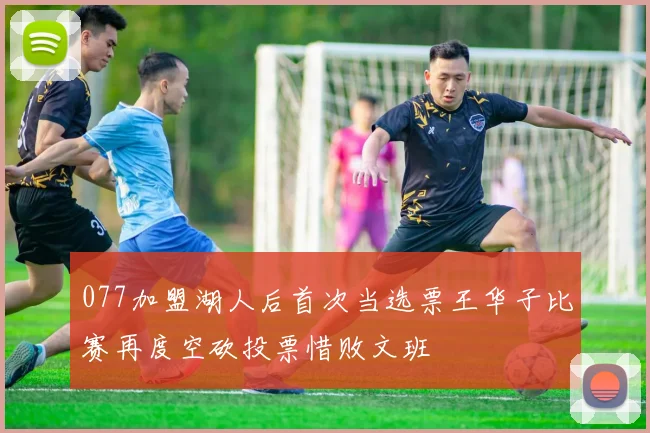 077加盟湖人后首次当选票王华子比赛再度空砍投票惜败文班