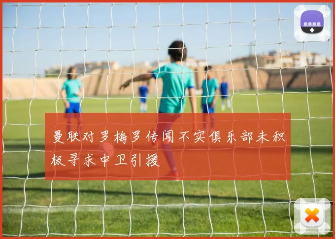 曼联对罗梅罗传闻不实俱乐部未积极寻求中卫引援